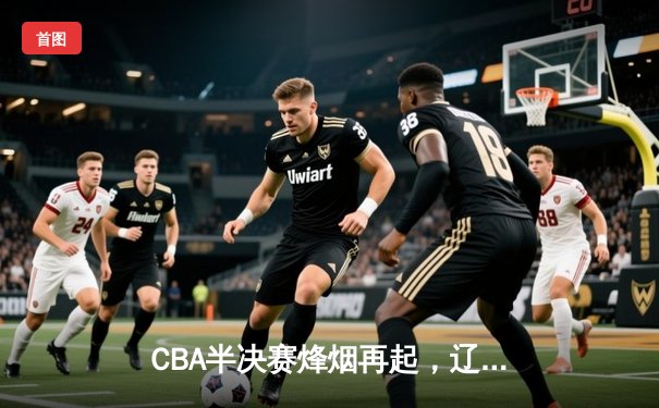 CBA半决赛烽烟再起，辽宁本钢客场力克浙江稠州金租