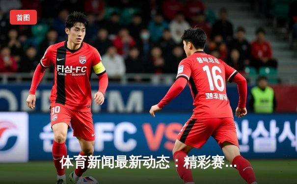 体育新闻最新动态：精彩赛事回顾